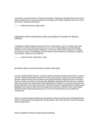 I took part in a Gayatri Camp for 10 days at Shantikunj, Uttaranchal. My body which was ill so far
became healthy due to the serene/sacred surroundings, pure Sattvik vegetarian food and a life of
self control. I attained untold peace.

-------------Mohanlal Shravsar, Daga (India)




LIBERATION FROM A DISEASE DECLARED UNCURABLE BY THE BEST OF MEDICAL
EXPERTS



I left Nagpur’s Diksa College and returned home in utter despair. One of my bodily organs had
swelled so much that doctors said there was no cure for it. Gayatri Mission volunteers kindly
advised me to commence Gayatri meditation. In a few days the boil like swelling on my testicle
burst open on its own. Astonishingly around 2-3 liters of pus flowed from it and slowly I regained
sound health. Today too I am fit and fine.

-------------Maniram Patel, Tekadi (M.P., India)




MOTHER’S GRACE GAVE ME ETHICAL WEALTH AND FAME



The day I started Gayatri devotion, my body, psyche and intellect started transforming in a sacred
manner. These transformations transform our soul consciousness. Previously I was immersed in
die hard material pursuits only but today due to spiritual leanings material pursuits do not induce
tension or stress in my life as it did previously. Meditation performed with the sole aim of material
gains may not give the ultimate bliss of God Realization but Mother is so gracious she gives such
people a glimpse of this infinite divine bliss. Of course those who meditate solely for attaining God
Realization are known to attain fame and wealth too but all this is utilized only for world welfare.
Sometimes these spiritual experiences are so out of this world that they can be labeled as
miracles only.



Under my (revered author) watchful eye and guidance millions of people have worshiped Gayatri.
Daily I am told about 20-25 experiences of these people. Over here I present a few of these great
spiritual experiences:




HEALTH BENEFITS WHILE FACING BLOOD CANCER
 