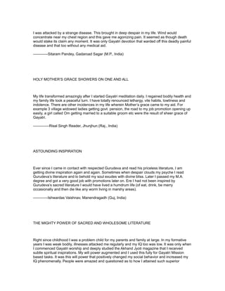 I was attacked by a strange disease. This brought in deep despair in my life. Wind would
concentrate near my chest region and this gave me agonizing pain. It seemed as though death
would stake its claim any moment. It was only Gayatri devotion that warded off this deadly painful
disease and that too without any medical aid.

------------Sitaram Pandey, Gadaroad Sagar (M.P., India)




HOLY MOTHER’S GRACE SHOWERS ON ONE AND ALL



My life transformed amazingly after I started Gayatri meditation daily. I regained bodily health and
my family life took a peaceful turn. I have totally renounced lethargy, vile habits, lowliness and
indolence. There are other incidences in my life wherein Mother’s grace came to my aid. For
example 3 village widowed ladies getting govt. pension, the road to my job promotion opening up
easily, a girl called Om getting married to a suitable groom etc were the result of sheer grace of
Gayatri.

-------------Risal Singh Reader, Jhunjhun (Raj., India)




ASTOUNDING INSPIRATION



Ever since I came in contact with respected Gurudeva and read his priceless literature, I am
getting divine inspiration again and again. Sometimes when despair clouds my psyche I read
Gurudeva’s literature and lo behold my soul exudes with divine bliss. Later I passed my M.A.
degree and got a very good job with promotions later on. Ere I had not been inspired by
Gurudeva’s sacred literature I would have lived a humdrum life (of eat, drink, be merry
occasionally and then die like any worm living in marshy areas).

------------Ishwardas Vaishnav, Manendragadh (Guj, India)




THE MIGHTY POWER OF SACRED AND WHOLESOME LITERATURE



Right since childhood I was a problem child for my parents and family at large. In my formative
years I was weak bodily, illnesses attacked me regularly and my IQ too was low. It was only when
I commenced Gayatri worship and deeply studied the Akhand Jyoti magazine that I received
subtle spiritual inspirations. My will power augmented and I used this fully for Gayatri Mission
based tasks. It was this will power that positively changed my social behavior and increased my
IQ phenomenally. People were amazed and questioned as to how I attained such superior
 