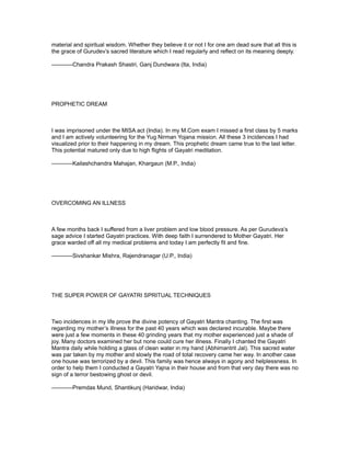 material and spiritual wisdom. Whether they believe it or not I for one am dead sure that all this is
the grace of Gurudev’s sacred literature which I read regularly and reflect on its meaning deeply.

-----------Chandra Prakash Shastri, Ganj Dundwara (Ita, India)




PROPHETIC DREAM



I was imprisoned under the MISA act (India). In my M.Com exam I missed a first class by 5 marks
and I am actively volunteering for the Yug Nirman Yojana mission. All these 3 incidences I had
visualized prior to their happening in my dream. This prophetic dream came true to the last letter.
This potential matured only due to high flights of Gayatri meditation.

-----------Kailashchandra Mahajan, Khargaun (M.P., India)




OVERCOMING AN ILLNESS



A few months back I suffered from a liver problem and low blood pressure. As per Gurudeva’s
sage advice I started Gayatri practices. With deep faith I surrendered to Mother Gayatri. Her
grace warded off all my medical problems and today I am perfectly fit and fine.

-----------Sivshankar Mishra, Rajendranagar (U.P., India)




THE SUPER POWER OF GAYATRI SPRITUAL TECHNIQUES



Two incidences in my life prove the divine potency of Gayatri Mantra chanting. The first was
regarding my mother’s illness for the past 40 years which was declared incurable. Maybe there
were just a few moments in these 40 grinding years that my mother experienced just a shade of
joy. Many doctors examined her but none could cure her illness. Finally I chanted the Gayatri
Mantra daily while holding a glass of clean water in my hand (Abhimantrit Jal). This sacred water
was par taken by my mother and slowly the road of total recovery came her way. In another case
one house was terrorized by a devil. This family was hence always in agony and helplessness. In
order to help them I conducted a Gayatri Yajna in their house and from that very day there was no
sign of a terror bestowing ghost or devil.

-----------Premdas Mund, Shantikunj (Haridwar, India)
 