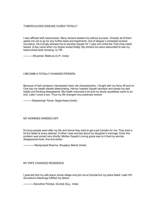 TUBERCULOSIS DISEASE CURED TOTALLY



I was afflicted with tuberculosis. Many doctors treated me without success. Virtually all of them
asked me not to go for any further tests and treatments. Out of despair I contacted revered
Gurudeva. He lovingly advised me to worship Gayatri for 1 year and chew the Tulsi (holy basil)
leaves. A day came when my illness ended totally. My doctors too were astounded to see my
tuberculosis tests showing ‘no TB’.

-----------Shyamlal, Mathura (U.P., India)




I BECAME A TOTALLY CHANGED PERSON



Because of bad company I developed many vile characteristics. I fought with my famy off and on.
One day my health started deteriorating. Hence I started Gayatri devotion and slowly my bad
habits and thinking disappeared. My health improved a lot and my family squabbles came to an
end. Later I sired a son. Thus my life changed very positively forever.

----------Deepasingh Tomar, Nagla-Itawa (India)




MY WORRIES WARDED OFF



Envious people were after my life and hence they tried to get a job transfer for me. They tried a
lot but failed at every attempt. Further I was worried about my daughter’s marriage. Even this
problem was solved very shortly. Mother Gayatri’s loving grace saw to it that my worries
disappeared hook, line and sinker.

-------------Ramprasad Sharma, Shujalpur Mandi (India)




MY WIFE CHANGED RESIDENCE



I yearned that my wife leave Jomta village and join me at Gondal but my plans failed. Later HH
Gurudeva’s blessings fulfilled my desire.

------------Kanubhai Pandya, Gondal (Guj., India)
 