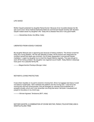 LIFE SAVED



Mother Gayatri protected my daughter Rama Kumari. Because of an incurable disease her life
was sure to end. Since medical treatments failed we commenced Gayatri worship with devotion.
Gayatri indeed saved my daughter’s life. Today she is disease free and in very good health.

-----------Ganeshdas Aroda, Ara (Bihar, India)




LIBERATED FROM A DEADLY DISEASE



My daughter Manjula was in agonizing pain because of kidney problems. This illness turned her
body into a living skeleton. Her life was definitely at stake. All the doctors who diagnosed her
condition opined that death was imminent. Out of sheer desperation I commenced Gayatri
meditation. I urged my daughter too to chant the Gayatri Mantra regularly. This was enough to
ward off her kidney problem. My daughter now regained sound health. Today Mother’s blessings
have given me a peaceful family life.

----------Maganchandra Pandeya (Munger, India)




MOTHER’S LOVING PROTECTION



It was sheer stupidity on my part to ascend a moving train. Since my luggage was heavy I could
not balance myself aptly. I fell in between the platform and the moving train. I was hit by the
moving train and lost consciousness. And yet strangely an unknown force protected me. I
escaped virtually unhurt and I only remember one thing that when I fell down I visualized and
prayed to Gurudeva in my mind’s eye.

-----------Shriram Agrawal, Tendukona (M.P., India)




MOTHER GAYATRI- A COMBINATION OF DIVINE NECTAR, PARAS (TOUCHSTONE) AND A
WISHFULFILLING TREE
 