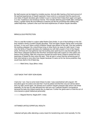 By itself anyone can be helped by invisible sources. And yet after hearing a first hand account of
the spiritual experiences of Gayatri aspirants I have come to a conclusion that the psyche and
soul state of Gayatri devotees gets molded in such a manner that it helps them again and again
in a very ‘mysterious’ and wondrous manner. This includes attaining good health after undergoing
illness, a golden family life and fulfillment of desires just like the proverbial wish fulfilling tree
called Kalpvriksa. I present a few such first hand experiences of mature Gayatri devotees:




MIRACULOUS PROTECTION



This is a real life incident in a place called Nadira Ganj (India). In one of the buildings on the 3rd
floor resided a family of ardent Gayatri devotees. Time and again Gayatri Yajnas were conducted
by them. In one such Yajna a photo of Mother Gayatri was placed on the dais. One day suddenly
the building collapsed. As a result those living on other floors ran away for safer haven. It was
only this family of Gayatri devotees who helplessly but with faith prayed in front of the Gayatri
photo. All those who had gathered near the building were spell bound to see that although the
other floors collapsed somehow the third floor remained intact with support of a few pillars and
beams of the building. After this miraculous escape the entire family vowed to spread the holy
teachings of Gayatri for their entire life span. They all said in unison that the remaining part of
their lives belong to none other than Gayatri because if it were not for her divine protection they
would have died on the ill fated day.

------------Malti Sinha, Gaya (Bihar, India)




I GOT BACK THAT VERY SON AGAIN



I had only 1 son. Due to some harsh illness he died. I was overwhelmed with anguish. HH
Gurudeva gave me solace and said that I must be patient and that this very son will be reborn
from my wife’s womb again. He advised me to perform Gayatri practices daily which I did whole
heartedly. On the day my wife delivered this new born son I realized Gayatri’s omnipotence
because the baby boy looked exactly like my dead son. Further her grace saw to it that this son of
mine became a great intellectual personality.

------------Nagulal Sharma, Nagda (M.P., India)




I ATTAINED UNTOLD SPIRITUAL WEALTH



I attained self glory after attending a camp meant for transforming one’s mind sacredly. For the
 