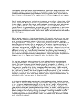 unwholesome and illusory desires and thus escapes the painful net of delusion. Of course there
are certain situations that one has to face as per ones destiny which cannot be overcome. An
ordinary layman will face them crying and wailing aloud but a mature Gayatri aspirant will face
them with a calm smile because his/her psyche oozes with infinite divine power to face anguish.



Gayatri worship is also executed to overcome some special hardship faced in life and also to fulfill
special requirements. Majority of the times Gayatri worship has succeeded with reference to this.
Time and again it has been seen that the one who stares at hopelessness, failure, apprehension
and fear performs Gayatri worship with immense devotion experiences Vedmata Gayatri’s
blessings. Hence the previous situation of despair and anguish is converted into joy and success.
It is because I (revered author of this e-book) have had the good fortune of experiencing many
such incidences my faith is indomitable that no Gayatri worship performed with faith and devotion
fails in the long run.



Gayatri spiritual practices are those spiritual exercises which definitely augment ones soul force
substantially. It is commonly seen that many people learn wrestling and body building exercises
so as to combat other powerful wrestlers or win prizes in body building contests. Suppose a
budding wrestler loses a wrestling bout it should certainly not be misconstrued that his efforts of
learning wrestling have gone in vain. In fact the more he perseveres to toughen up his body the
more benefits he will accrue as days go by. Similarly there are many achievements in life like
good health, beauty, long life, capacity to work very hard, marital bliss, children of good character,
bigger income, no fear while facing foes etc that are no less important when compared to winning
a wrestling or boxing bout. Thus assuming that a person performs spiritual practices with a
definite aim in mind but this aim is not achieved never rue that ones efforts have gone totally in
vain. This is because the divine energy that manifests due to spiritual austerities will get stored in
the psyche and will be of great use in future while facing other destinies of life.



The soul itself is the head quarters of all cosmic divine powers (Ridhi-Sidhi). All the powers
owned by God have been inherited by God’s ‘princes’ viz. human beings. Although all divine
powers exist in the human soul yet they are latent. It can be compared to fire covered by a lot of
ash which makes it capacity to blaze very weak. Similarly taints in the human psyche like lust,
greed, jealousy, hatred etc is the ash that covers the divine powers present in each individual
soul. Gayatri meditation helps destroy this veil of taints and just as when the above mentioned
ash is removed the fire which was previously weak starts blazoning forth in full flow. Similarly on
destroying the veil of taints in our psyche via Gayatri devotion the otherwise latent powers now
manifest in full strength. Those divine glories achieved by great Yogis via intense austerities are
attained with relative ease and speed via Gayatri devotion.



In ancient times great Maharshis attained many divine powers like Animaa, Mahimaa and other
Ridhi-Sidhis via intense austerities and Yoga based practices. Indian Mythology describes scores
of such miraculous powers attained by Yogis etc of yore. And yet it prudent to note, that these
Yogic and other forms of austerities had their roots in Gayatri devotion. Even today there exist
great saints and sages who manifest miraculous divine powers. All of them agree that apart from
Gayatri devotion no other spiritual endeavor can help you achieve your spiritual goal with greater
ease and speed. In the past apart from great Sidhas even Chakravartis of the solar and lunar
dynasty have followed the path of Gayatri. Brahmins of yore became Gurus of the world due to
power attained via daily Gayatri worship and same is the case with Kings of past who ruled the
world (called Chakravartees).
 