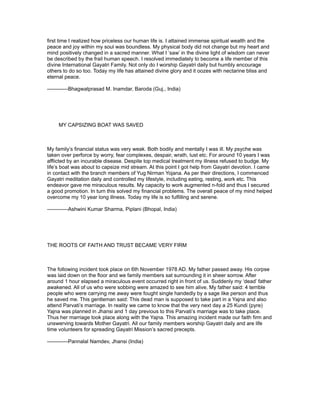 first time I realized how priceless our human life is. I attained immense spiritual wealth and the
peace and joy within my soul was boundless. My physical body did not change but my heart and
mind positively changed in a sacred manner. What I ‘saw’ in the divine light of wisdom can never
be described by the frail human speech. I resolved immediately to become a life member of this
divine International Gayatri Family. Not only do I worship Gayatri daily but humbly encourage
others to do so too. Today my life has attained divine glory and it oozes with nectarine bliss and
eternal peace.

------------Bhagwatprasad M. Inamdar, Baroda (Guj., India)




     MY CAPSIZING BOAT WAS SAVED



My family’s financial status was very weak. Both bodily and mentally I was ill. My psyche was
taken over perforce by worry, fear complexes, despair, wrath, lust etc. For around 10 years I was
afflicted by an incurable disease. Despite top medical treatment my illness refused to budge. My
life’s boat was about to capsize mid stream. At this point I got help from Gayatri devotion. I came
in contact with the branch members of Yug Nirman Yojana. As per their directions, I commenced
Gayatri meditation daily and controlled my lifestyle, including eating, resting, work etc. This
endeavor gave me miraculous results. My capacity to work augmented n-fold and thus I secured
a good promotion. In turn this solved my financial problems. The overall peace of my mind helped
overcome my 10 year long illness. Today my life is so fulfilling and serene.

------------Ashwini Kumar Sharma, Piplani (Bhopal, India)




THE ROOTS OF FAITH AND TRUST BECAME VERY FIRM



The following incident took place on 6th November 1978 AD. My father passed away. His corpse
was laid down on the floor and we family members sat surrounding it in sheer sorrow. After
around 1 hour elapsed a miraculous event occurred right in front of us. Suddenly my ‘dead’ father
awakened. All of us who were sobbing were amazed to see him alive. My father said: 4 terrible
people who were carrying me away were fought single handedly by a sage like person and thus
he saved me. This gentleman said: This dead man is supposed to take part in a Yajna and also
attend Parvati’s marriage. In reality we came to know that the very next day a 25 Kundi (pyre)
Yajna was planned in Jhansi and 1 day previous to this Parvati’s marriage was to take place.
Thus her marriage took place along with the Yajna. This amazing incident made our faith firm and
unswerving towards Mother Gayatri. All our family members worship Gayatri daily and are life
time volunteers for spreading Gayatri Mission’s sacred precepts.

------------Pannalal Namdev, Jhansi (India)
 
