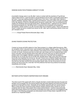 WISDOM GIVEN FOR ATTAINING A BRIGHT FUTURE



A wonderful change came in my life after I came in contact with the members of Yug Nirman
Yojana (Agra branch). I read Gurudeva’s sacred literature and my faith in spirituality waxed like a
full moon. I now was walking towards a bright future. Ever since, I have taken keen interest in
Gayatri meditation regularly. Daily I studied sacred literature, service to others and self controlled
living. My capacity of work for desirable goals has grown a great deal. Thus my professional life
reaped rich dividends which brought along with it, wholesome fame. I attained not only material
but spiritual prosperity too. My family lives in a heavenly kind of peaceful and prosperous
atmosphere. Certain events in my life occurred solely due to Gayatri’s grace. Twice I was about to
drown in water but some invisible force saved my life. Later I got a tremendous electric shock and
yet I escaped unhurt.

-------------Durga Prasad Sharma Advocate (Agra, India)




DIVINE POWER’S DIVINE PROTECTION



I locked my house and left to attend a 4 day Yajna program in a village called Kanvarpura. After
its completion when I returned home I was amazed to see Mother Gayatri’s grace. The thing was
that my house was locked from within whereas I had locked it from outside. Somehow I managed
to enter my house. Everyone saw that my back door was broken and my household items were
lying in the patio. And yet all these items were safe and sound. Not only my self but all those
present were mind boggled. Mentally a question arose as to if the thief had succeeded in
breaking into my house why did he not flee with valuable items? After many days this thief was
found who truly repented his criminal act. He said: A divine form of Mother Gayatri stood there
inside the house protecting all your items. Thus I was forced to flee empty handed. Since then
this thief too has been transformed and worships Gayatri daily. He has renounced all criminal
activity and has turned into a new leaf. He firmly believes that God truly protects his devotees
ceaselessly and lovingly.

----------Ramchandra Gupt, Seeswali (Raj., India)




MOTHER’S AFFECTIONATE INSPIRATIONS IN MY DREAMS



The direct proof of the speed with which a Gayatri devotee’s mental state becomes focused and
taintless can be gauged from the sacred dreams they get while sleeping and what kind of divine
guidance do they get from them. Generally all true Gayatri aspirants get such sacred dreams.
Many a times the chain of previous births wherein Gayatri practices were carried out can be
conjoined with the help of this present life to these sacred dreams. I (author) have personally
heard about these dreams from thousands of devotees and quite a few are mind boggling to say
the least. In the following paragraphs we shall present some of these dream inspiration for the
benefit of our respected readers:
 
