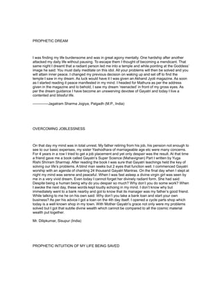 PROPHETIC DREAM



I was finding my life burdensome and was in great agony mentally. One hardship after another
attacked my daily life without pausing. To escape them I thought of becoming a mendicant. That
same night I dreamt that a radiant person led me into a temple and while pointing at the Goddess’
image he said: You must daily meditate on this idol. All your problems will then be solved and you
will attain inner peace. I changed my previous decision on waking up and set off to find the
temple I saw in my dream. As luck would have it I was given an Akhand Jyoti magazine. As soon
as I started reading it peace manifested in my mind. I headed for Mathura as per the address
given in the magazine and lo behold, I saw my dream ‘reenacted’ in front of my gross eyes. As
per the dream guidance I have become an unswerving devotee of Gayatri and today I live a
contented and blissful life.

-------------Jagatram Sharma Jogiya, Palgadh (M.P., India)




OVERCOMING JOBLESSNESS



On that day my mind was in total unrest. My father retiring from his job, his pension not enough to
see to our basic expenses, my sister Yashodhara of marriageable age etc were many concerns.
For 4 years in a row I tried to get a job placement and yet only despair was the result. At that time
a friend gave me a book called Gayatri’s Super Science (Mahavignan) Part I written by Yuga
Rishi Shriram Sharmaji. After reading the book I was sure that Gayatri teachings held the key of
solving our life’s problems. A blind man seeks but 2 eyes that function well. I commenced Gayatri
worship with an agenda of chanting 24 thousand Gayatri Mantras. On the final day when I slept at
night my mind was serene and peaceful. When I was fast asleep a divine virgin girl was seen by
me in a very vivid dream. Even today I cannot forget her divinely radiant form. She had said:
Despite being a human being why do you despair so much? Why don’t you do some work? When
I awoke the next day, these words kept loudly echoing in my mind. I don’t know why but
immediately went to a bank nearby and got to know that its manager was my father’s good friend.
While talking to me he on his own said: Why don’t you take a bank loan and start your own
business? As per his advice I got a loan on the 4th day itself. I opened a cycle parts shop which
today is a well known shop in my town. With Mother Gayatri’s grace not only were my problems
solved but I got that subtle divine wealth which cannot be compared to all the cosmic material
wealth put together.

Mr. Dilipkumar, Sisupur (India)




PROPHETIC INTUITION OF MY LIFE BEING SAVED
 