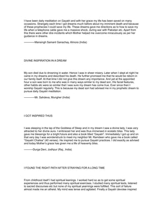 I have been daily meditation on Gayatri and with her grace my life has been saved on many
occasions. Strangely each time I got dreams much before about my imminent death and because
of these prophecies I could save my life. These dreams gave me directions as to how to save my
life when a telephone cable gave me a massive shock, during war with Pakistan etc. Apart from
this there were other dire incidents which Mother helped me overcome miraculously as per her
guidance in dreams.

------------Mansingh Samant Ganachay, Almora (India)




DIVINE INSPIRATION IN A DREAM



My son died due to drowning in water. Hence I was in sheer misery. Later when I slept at night he
came in my dreams and described his death. He further promised me that he would be reborn in
our family itself. At that time I did not give this dream any importance. And yet at the appointed
hour a son was born to me who was in many ways similar to my dead son. His facial features,
other habits etc were so similar that I was sure my dream has come true. Ever since then I
worship Gayatri regularly. This is because my dead son had advised me in my prophetic dream to
pursue daily Gayatri meditation.

------------Mr. Sahdeva, Mungher (India)




I GOT INSPIRED THUS



I was sleeping in the lap of the Goddess of Sleep and in my dream I saw a divine lady. I was very
attracted to her divine aura. I embraced her and was thus immersed in ecstatic bliss. This lady
gave me blessings for a bright future and also a book titled “Gayatri”. Immediately I got up and on
that very day I was wonderstruck to meet my neighbor Mr. Ramdeen who gave me a book called
“Gayatri Chalisa” (40 verses). He inspired me to pursue Gayatri practices. I did exactly as advised
and today Mother’s grace has given me a life of heavenly bliss.

----------Durga Devi, Jodhpur (Raj., India)




I FOUND THE RIGHT PATH AFTER STRAYING FOR A LONG TIME



From childhood itself I had spiritual leanings. I worked hard so as to get some spiritual
experiences and thus performed many spiritual exercises. I studied many spiritual texts, listened
to sacred discourses etc but none of my spiritual yearnings were fulfilled. This sort of failure
almost made me an atheist. My mind was tense and agitated. Finally a Gayatri devotee inspired
 