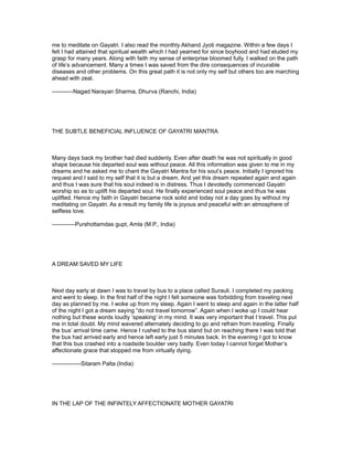 me to meditate on Gayatri. I also read the monthly Akhand Jyoti magazine. Within a few days I
felt I had attained that spiritual wealth which I had yearned for since boyhood and had eluded my
grasp for many years. Along with faith my sense of enterprise bloomed fully. I walked on the path
of life’s advancement. Many a times I was saved from the dire consequences of incurable
diseases and other problems. On this great path it is not only my self but others too are marching
ahead with zeal.

-----------Nagad Narayan Sharma, Dhurva (Ranchi, India)




THE SUBTLE BENEFICIAL INFLUENCE OF GAYATRI MANTRA



Many days back my brother had died suddenly. Even after death he was not spiritually in good
shape because his departed soul was without peace. All this information was given to me in my
dreams and he asked me to chant the Gayatri Mantra for his soul’s peace. Initially I ignored his
request and I said to my self that it is but a dream. And yet this dream repeated again and again
and thus I was sure that his soul indeed is in distress. Thus I devotedly commenced Gayatri
worship so as to uplift his departed soul. He finally experienced soul peace and thus he was
uplifted. Hence my faith in Gayatri became rock solid and today not a day goes by without my
meditating on Gayatri. As a result my family life is joyous and peaceful with an atmosphere of
selfless love.

------------Purshottamdas gupt, Amla (M.P., India)




A DREAM SAVED MY LIFE



Next day early at dawn I was to travel by bus to a place called Surauli. I completed my packing
and went to sleep. In the first half of the night I felt someone was forbidding from traveling next
day as planned by me. I woke up from my sleep. Again I went to sleep and again in the latter half
of the night I got a dream saying “do not travel tomorrow”. Again when I woke up I could hear
nothing but these words loudly ‘speaking’ in my mind. It was very important that I travel. This put
me in total doubt. My mind wavered alternately deciding to go and refrain from traveling. Finally
the bus’ arrival time came. Hence I rushed to the bus stand but on reaching there I was told that
the bus had arrived early and hence left early just 5 minutes back. In the evening I got to know
that this bus crashed into a roadside boulder very badly. Even today I cannot forget Mother’s
affectionate grace that stopped me from virtually dying.

---------------Sitaram Palta (India)




IN THE LAP OF THE INFINTELY AFFECTIONATE MOTHER GAYATRI
 