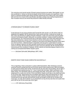The miraculous and sacred results of Gayatri spiritual practices are neither ‘blind beliefs’ nor are
they accidental or ‘chance’ as termed by people whose minds are gross and superficial. In fact
there is a spiritual scientific basis behind all these experiences and it helps purify man’s beliefs,
faith and trust. As a result of this sanctification devotees undergo many spiritual experiences in
their mundane lives too and hence they should be called divinely fortunate.




A PERSON ABOUT TO DROWN FOUND A ‘BOAT’



It was because of very trying situations that loomed like dark clouds in my life which made me
desperate and agitated. My life seemed like a harsh penal servitude. It seemed as though my
life’s ‘boat’ was hell bent on getting drowned midstream. Under such dire times I got the golden
chance of worshipping Gayatri. Along with one pointed meditation I deeply studied Gurudeva’s
sacred literature. As a result taints like lack of self belief, despair and inertia were destroyed and
they were replaced by a sense of duty towards my family and society at large. Very easily I
attained the sacred fruits of devotion. I passed my law exams and started practicing it which gave
me a fair bit of fame. I attained people’s cooperation and was given a good status in society.
Since my attitude, behavior etc were sacredly transformed all my physical and mental agitations
came to a full stop. My financial problems too were overcome optimally. My life marched ahead
overcoming all minor problems in between. All the material and spiritual progress made by me is
nothing but compassionate Mother Gayatri’s grace.

-----------Advocate Vishnudatt, Baikujhthapur (M.P., India)




DESPITE HEAVY RAIN YAJNA COMPLETED SUCCESFULLY



This is regarding a Yajna conducted in a place called Kasardeeha. After witnessing it anyone
would be forced to accept that God and his divine sports (Lilas) certainly exist. After the program
at night everyone left for their homes. At that time the sky was clear and cloudless. But at night (3
am) suddenly rain started pouring. For 1 hour it rained cats and dogs. Water overflowed in the
fields nearby. The Yajnashala (hall) too was flooded with water. Since there was no sign of rain
stopping all of us were very worried. Since only Mother Gayatri could help us we prayed earnestly
for her divine help. While praying thus we started cleaning the Yajna hall hoping that our Yajna
proceeds smoothly. While we were mopping the water suddenly stopped pouring down. Just a
minute back the sky was dark with ferocious clouds we thought it would rain for at least a few
more days, non stop. But lo behold, to our amazement cum joy the sky was blue and crystal clear
and it did not rain for the entire day of the Yajna.

------------V.R. Sathvanay, Durg (India)
 