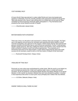 I GOT INVISIBLE HELP



A 9 pyre (Kundi) Yajna was planned in a place called Pendra and many local people were
opposing it vehemently. From the unworthy activities of the opponents it seemed as though the
Yajna was doomed to fail. Hence it was nothing short of a miracle that not only was the Yajna
completed but that all opposing individuals gladly participated in it. They themselves were
amazed by their whole hearted surrender to Gayatri.

------------Shambhuratan Jaiswal (India)




MOTHER MAKES FAITH STEADFAST



There was a time in my life when in the local branch a collective Yajna was arranged. The Yajna
was a very gigantic one and hence the volunteers were apprehensive about whether it would
conclude successfully. One night prior to the program I dreamt clearly that the Yajna planned was
going on smoothly and that there was an aura of divine joy everywhere. Further I could perceive
Gayatri’s infinite grace too. Next day I related this dream to all members. Every member took this
dream as Mother’s direction to work hard without apprehension. Thus everyone put in
tremendous hard work for the Yajna program. It goes without saying that the Yajna was a total
success and all volunteers vowed to carry on the holy mission of Gayatri till their last breath.

-----------Rudranath Pandeya Kotmi, Vilaspur (India)




I REALIZED MY TRUE SELF



Previously my inner nature was overshadowed by certain taints. With the result no one helped me
and circumstances became dire. Under such a gloomy state I came in contact with revered
Gurudeva. As per his guidance I commenced Gayatri devotion and deeply reflected on his sacred
literature. In this manner my character reflected more and more wholesome qualities. It resulted
in that stupendous bliss which is a boon given only by Almighty God. Indeed I feel very blessed.

------------S.S.Sahu, Balauda (Vilaspur, India)




WHERE THERE IS A WILL THERE IS A WAY
 