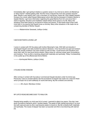 Immediately after I got spiritual initiation a question arose in my mind as to what is its Mahatmya
or deep import? I started getting older. But the more I matured the more this question became
deep. Maybe it was destiny that I met a volunteer of Yug Nirman Yojana Mr. Gopi Vallabh Awasthi.
He gave me a book called Gayatri Mahavignan which said that the preceptor’s initiation Mantra is
Gayatri Mantra. I got more information regarding this great Mantra from him and since then I
chant it regularly. Devotion and meditation helped attract divine grace in my life. Many dire
situations have been faced by me devoid of stress and tension. In fact these harsh times instill
more faith in my psyche that Gayatri loves us divinely. Many other situations in life made me an
unswerving devotee of Mother Gayatri.

------------Madanmohan Saraswat, Jodhpur (India)




I AM IN MOTHER’S LOVING LAP



I came in contact with HH Gurudeva with brother Mansingh’s help. With faith and devotion I
worshipped Gayatri and daily studied Gurudeva’s literature. I thus found the true goal and wisdom
of life. My worldly problems now were sorted out with its help. I could endure dire situations and
solve them with my new found divine wisdom. Many times an unknown power gave me guidance
and intuitions. Thus my life is marching ahead both materially and spiritually. Today I lie peacefully
in the subtle lap of the affectionate Divine Mother.

-----------Kanhaiyalal Mishra, Jodhpur (India)




I FOUND DIVINE WISDOM



After coming in contact with Gurudeva I commenced Gayatri devotion under his divine eye.
Previously I was an avowed atheist. But the touchstone of Gayatri has made me a staunch theist
which prompts me to work selflessly for world well being. My life is blissful and serenity.

--------------M.L.Ayran, Mandsaur (India)




MY LIFE’S ROAD BECAME EASY TO WALK ON



Despite being wealthy my mind was full of unrest. I yearned to attain true peace. One day I was
given Gurudeva’s literature which I studied deeply. The seeds of faith started sprouting in my soul
and with zeal and zest my life’s road became easier to travel on. My life is blissful both materially
and spiritually. The noose of despair has been cut asunder and life is now blooming with eternal
joy.
 