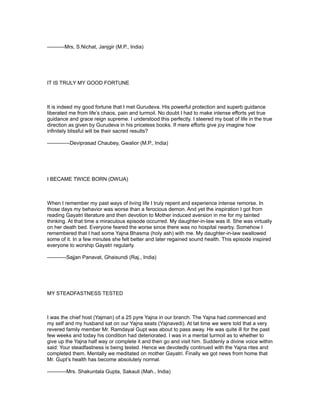 ----------Mrs, S.Nichat, Janjgir (M.P., India)




IT IS TRULY MY GOOD FORTUNE



It is indeed my good fortune that I met Gurudeva. His powerful protection and superb guidance
liberated me from life’s chaos, pain and turmoil. No doubt I had to make intense efforts yet true
guidance and grace reign supreme. I understood this perfectly. I steered my boat of life in the true
direction as given by Gurudeva in his priceless books. If mere efforts give joy imagine how
infinitely blissful will be their sacred results?

-------------Deviprasad Chaubey, Gwalior (M.P., India)




I BECAME TWICE BORN (DWIJA)



When I remember my past ways of living life I truly repent and experience intense remorse. In
those days my behavior was worse than a ferocious demon. And yet the inspiration I got from
reading Gayatri literature and then devotion to Mother induced aversion in me for my tainted
thinking. At that time a miraculous episode occurred. My daughter-in-law was ill. She was virtually
on her death bed. Everyone feared the worse since there was no hospital nearby. Somehow I
remembered that I had some Yajna Bhasma (holy ash) with me. My daughter-in-law swallowed
some of it. In a few minutes she felt better and later regained sound health. This episode inspired
everyone to worship Gayatri regularly.

-----------Sajjan Panavat, Ghaisundi (Raj., India)




MY STEADFASTNESS TESTED



I was the chief host (Yajman) of a 25 pyre Yajna in our branch. The Yajna had commenced and
my self and my husband sat on our Yajna seats (Yajnavedi). At tat time we were told that a very
revered family member Mr. Ramdayal Gupt was about to pass away. He was quite ill for the past
few weeks and today his condition had deteriorated. I was in a mental turmoil as to whether to
give up the Yajna half way or complete it and then go and visit him. Suddenly a divine voice within
said: Your steadfastness is being tested. Hence we devotedly continued with the Yajna rites and
completed them. Mentally we meditated on mother Gayatri. Finally we got news from home that
Mr. Gupt’s health has become absolutely normal.

-----------Mrs. Shakuntala Gupta, Sakauli (Mah., India)
 