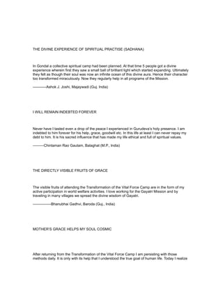 THE DIVINE EXPERIENCE OF SPIRITUAL PRACTISE (SADHANA)



In Gondal a collective spiritual camp had been planned. At that time 5 people got a divine
experience wherein first they saw a small ball of brilliant light which started expanding. Ultimately
they felt as though their soul was now an infinite ocean of this divine aura. Hence their character
too transformed miraculously. Now they regularly help in all programs of the Mission.

-----------Ashok J. Joshi, Majaywadi (Guj. India)




I WILL REMAIN INDEBTED FOREVER



Never have I tasted even a drop of the peace I experienced in Gurudeva’s holy presence. I am
indebted to him forever for his help, grace, goodwill etc. In this life at least I can never repay my
debt to him. It is his sacred influence that has made my life ethical and full of spiritual values.

---------Chintaman Rao Gautam, Balaghat (M.P., India)




THE DIRECTLY VISIBLE FRUITS OF GRACE



The visible fruits of attending the Transformation of the Vital Force Camp are in the form of my
active participation in world welfare activities. I love working for the Gayatri Mission and by
traveling in many villages we spread the divine wisdom of Gayatri.

---------------Bhanubhai Gadhvi, Baroda (Guj., India)




MOTHER’S GRACE HELPS MY SOUL COSMIC




After returning from the Transformation of the Vital Force Camp I am persisting with those
methods daily. It is only with its help that I understood the true goal of human life. Today I realize
 