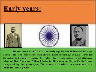 Early years:
He was born as a Dalit. At an early age he was influenced by Arya
Samaj. He was associated with Shyam Krishnavarma, Vinayak Damodar
Savarkar and Bhikaji Cama. He also drew inspiration from Giuseppe
Mazzini, Karl Marx and Mikhail Bakunin. He was, according to Emily Brown
as quoted by Juergensmeyer, "in sequence an atheist, a revolutionary, a
Buddhist, and a pacifist".
 