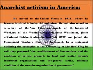 Anarchist activism in America:
He moved to the United States in 1911, where he
became involved in industrial unionism. He had also served as
secretary of the San Francisco branch of the Industrial
Workers of the World along side Fritz Wolffheim, (later
a National Bolshevik after he had left IWW and joined the
Communist Workers Party of Germany). In a statement
outlining the principles of the Fraternity of the Red Flag he
said they proposed "the establishment of Communism, and the
abolition of private property in land and capital through
industrial organisation and the general strike, ultimate
abolition of the coercive organisation of government".
 