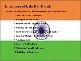 Literature of Lala Har Dayal:
Some of his books with available references are listed here under:
1. Our Educational Problem
2. Thoughts on Education
3. Social Conquest of Hindu Race
4. Writings of Lala Har Dayal
5. Forty Four Months in Germany and Turkey
6. Lala Har Dayal Ji Ke Swadhin Vichar
7. Amrit me Vish
8. Hints for Self Culture
9. Glimpses of World Religions
10. Bodhisatva Doctrines
 