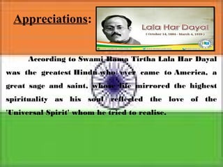Appreciations:
According to Swami Rama Tirtha Lala Har Dayal
was the greatest Hindu who ever came to America, a
great sage and saint, whose life mirrored the highest
spirituality as his soul reflected the love of the
'Universal Spirit' whom he tried to realise.
 
