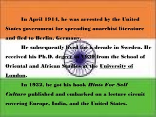 In April 1914, he was arrested by the United
States government for spreading anarchist literature
and fled to Berlin, Germany.
He subsequently lived for a decade in Sweden. He
received his Ph.D. degree in 1930 from the School of
Oriental and African Studies at the University of
London.
In 1932, he got his book Hints For Self
Culture published and embarked on a lecture circuit
covering Europe, India, and the United States.
 