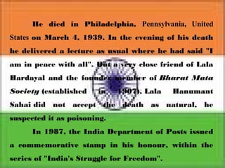 He died in Philadelphia, Pennsylvania, United
States on March 4, 1939. In the evening of his death
he delivered a lecture as usual where he had said "I
am in peace with all". But a very close friend of Lala
Hardayal and the founder member of Bharat Mata
Society (established in 1907), Lala Hanumant
Sahai did not accept the death as natural, he
suspected it as poisoning.
In 1987, the India Department of Posts issued
a commemorative stamp in his honour, within the
series of "India's Struggle for Freedom".
 