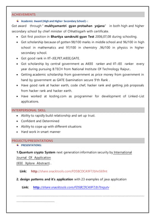 ACHIEVEMENTS
Academic Award (High and Higher Secondary School) -:
Got award through “ mukhyamantri gyan protsahan yojana” in both high and higher
secondary school by chief minister of Chhattisgarh with certificate.
 Got first position in Bhartiya sanskruiti gyan Test 2006,07,08 during schooling.
 Got scholarship because of gotten 98/100 marks in middle school and 96/100 in high
school in mathematics and 97/100 in chemistry ,96/100 in physics in higher
secondary school.
 Got good rank in IIT-JEE,PET,AIEEE,GATE.
 Got scholarship by central government as AIEEE ranker and IIT-JEE ranker every
year during pursuing B.TECH from National Institute Of Technology Raipur.
 Getting academic scholarship from government as price money from government in
hand by government as GATE Examination secure 9’th Rank .
 Have good rank at hacker earth, code chef, hacker rank and getting job proposals
from hacker rank and hacker earth.
 Have worked at koding.com as programmer for development of Linked-List
applications.
INTERPERSONAL SKILL
 Ability to rapidly build relationship and set up trust.
 Confident and Determined
 Ability to cope up with different situations
 Hard work in smart manner
PROJECTS/PRESENTATIONS
PRESENTATIONS:
1.Quantum crypto System next generation information security by International
Journal Of Application
(IEEE Xplore Abstract) .
Link: http://share.snacktools.com/FD5BCDCA9F7/bhn569nt
2. design patterns and it’s application with 23 examples of java application
Link: http://share.snacktools.com/FD5BCDCA9F7/b7tnqutv
..........................................................................................................................................................................................
.......................................................
 