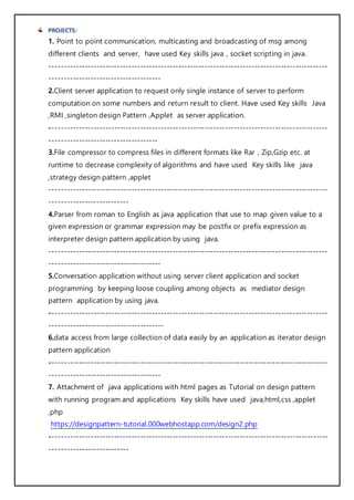 PROJECTS:
1. Point to point communication, multicasting and broadcasting of msg among
different clients and server, have used Key skills java , socket scripting in java.
-----------------------------------------------------------------------------------------------
--------------------------------------
2.Client server application to request only single instance of server to perform
computation on some numbers and return result to client. Have used Key skills Java
,RMI ,singleton design Pattern ,Applet as server application.
-----------------------------------------------------------------------------------------------
-------------------------------------
3.File compressor to compress files in different formats like Rar , Zip,Gzip etc. at
runtime to decrease complexity of algorithms and have used Key skills like java
,strategy design pattern ,applet
-----------------------------------------------------------------------------------------------
---------------------------
4.Parser from roman to English as java application that use to map given value to a
given expression or grammar expression may be postfix or prefix expression as
interpreter design pattern application by using java.
-----------------------------------------------------------------------------------------------
--------------------------------------
5.Conversation application without using server client application and socket
programming by keeping loose coupling among objects as mediator design
pattern application by using java.
-----------------------------------------------------------------------------------------------
---------------------------------------
6.data access from large collection of data easily by an application as iterator design
pattern application
-----------------------------------------------------------------------------------------------
--------------------------------------
7. Attachment of java applications with html pages as Tutorial on design pattern
with running program and applications Key skills have used java,html,css ,applet
,php
https://designpattern-tutorial.000webhostapp.com/design2.php
-----------------------------------------------------------------------------------------------
---------------------------
 