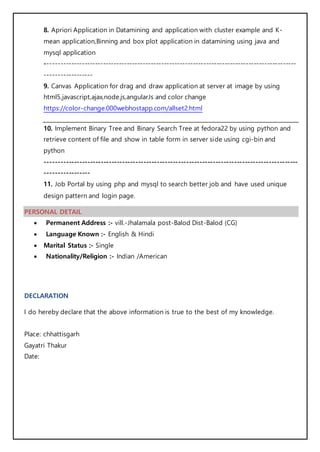 8. Apriori Application in Datamining and application with cluster example and K-
mean application,Binning and box plot application in datamining using java and
mysql application
-----------------------------------------------------------------------------------------------
------------------
9. Canvas Application for drag and draw application at server at image by using
html5,javascript,ajax,node.js,angularJs and color change
https://color-change.000webhostapp.com/allset2.html
10. Implement Binary Tree and Binary Search Tree at fedora22 by using python and
retrieve content of file and show in table form in server side using cgi-bin and
python
-----------------------------------------------------------------------------------------------
-----------------
11. Job Portal by using php and mysql to search better job and have used unique
design pattern and login page.
PERSONAL DETAIL
 Permanent Address :- vill.-Jhalamala post-Balod Dist-Balod (CG)
 Language Known :- English & Hindi
 Marital Status :- Single
 Nationality/Religion :- Indian /American
DECLARATION
I do hereby declare that the above information is true to the best of my knowledge.
Place: chhattisgarh
Gayatri Thakur
Date:
 