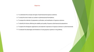 Objective
● To understand the concept and types of pharmaceutical aqueous solutions.
● To study the role of water as a solvent in pharmaceutical formulations.
● To analyze the methods of preparation, puriﬁcation, and sterilization of aqueous solutions.
● To identify the factors affecting the stability and quality of aqueous pharmaceutical preparations.
● To explore the therapeutic applications and treatment importance of aqueous solutions in pharmaceuticals.
.
● To evaluate the advantages and limitations of using aqueous systems in drug delivery.
 