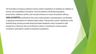 The formulation of aqueous solutions involves careful consideration of solubility, pH, stability, iso
tonicity, and compatibility of excipients. Common additives include ﬂavoring agents,
preservatives, stabilizers, buffers, and viscosity enhancers to ensure the product’s eﬃcacy,
safety, and shelf-life.
Aqueous solutions are preferred for their ease of administration, rapid absorption, and ﬂexibility
in adjusting concentrations for different patient needs. They provide a uniform distribution of the
dissolved drug, ensuring accurate dosing and faster therapeutic action compared to solid
dosage forms. Moreover, they can be ﬂavored, colored, or sweetened to improve patient
compliance, particularly in pediatric and geriatric populations.
 