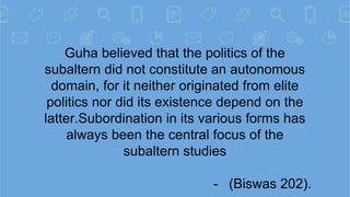 Guha believed that the politics of the
subaltern did not constitute an autonomous
domain, for it neither originated from e...