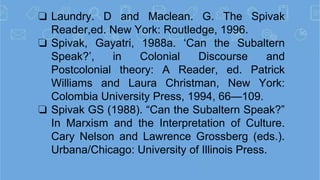 ❏ Laundry. D and Maclean. G. The Spivak
Reader,ed. New York: Routledge, 1996.
❏ Spivak, Gayatri, 1988a. ‘Can the Subaltern...
