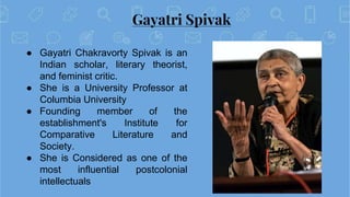 Gayatri Spivak
● Gayatri Chakravorty Spivak is an
Indian scholar, literary theorist,
and feminist critic.
● She is a Unive...