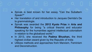 ● Spivak is best known for her essay "Can the Subaltern
Speak?"
● Her translation of and introduction to Jacques Derrida's...