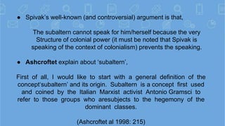 ● Spivak’s well-known (and controversial) argument is that,
The subaltern cannot speak for him/herself because the very
St...
