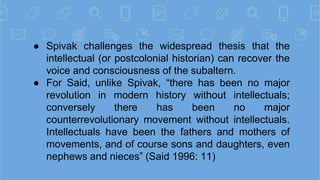 ● Spivak challenges the widespread thesis that the
intellectual (or postcolonial historian) can recover the
voice and cons...