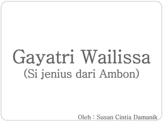 Gayatri Wailissa 
(Si jenius dari Ambon) 
Oleh : Susan Cintia Damanik 
 