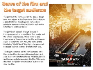 The genre of the film based on the poster design
is an apocalyptic action/ dystopian film looking at
a possible terror threat against humanity in
particular against Parisian landmarks such as the
Eiffel Tower and River Seine.
The genre can be seen through the use of
iconography such as bomb blasts, fire, smoke and
the simple colours used. These show us the
importance of destruction in the film and leave us
eager to watch the film. Also, the name of the
film being ‘World War Z’ highlights the genre will
be based on wars and loss of the human race.
The target audience for the film is anyone who
likes action films, interested in apocalypses and
also those who are fans of Brad Pitt because he is
well known and also a part of this film. This name
stated on the poster will attract an audience to
view the film.
 