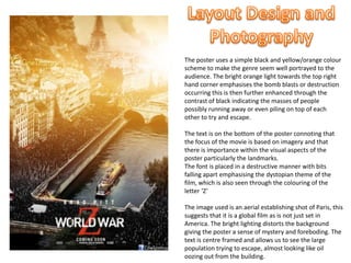 The poster uses a simple black and yellow/orange colour
scheme to make the genre seem well portrayed to the
audience. The bright orange light towards the top right
hand corner emphasises the bomb blasts or destruction
occurring this is then further enhanced through the
contrast of black indicating the masses of people
possibly running away or even piling on top of each
other to try and escape.
The text is on the bottom of the poster connoting that
the focus of the movie is based on imagery and that
there is importance within the visual aspects of the
poster particularly the landmarks.
The font is placed in a destructive manner with bits
falling apart emphasising the dystopian theme of the
film, which is also seen through the colouring of the
letter ‘Z’
The image used is an aerial establishing shot of Paris, this
suggests that it is a global film as is not just set in
America. The bright lighting distorts the background
giving the poster a sense of mystery and foreboding. The
text is centre framed and allows us to see the large
population trying to escape, almost looking like oil
oozing out from the building.
 