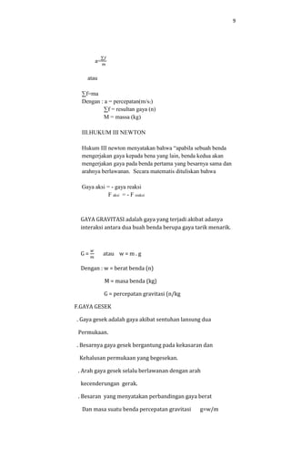 9
a=
∑𝑓
𝑚
atau
∑f=ma
Dengan : a = percepatan(m/s2)
∑f = resultan gaya (n)
M = massa (kg)
III.HUKUM III NEWTON
Hukum III newton menyatakan bahwa “apabila sebuah benda
mengerjakan gaya kepada bena yang lain, benda kedua akan
mengerjakan gaya pada benda pertama yang besarnya sama dan
arahnya berlawanan. Secara matematis dituliskan bahwa
Gaya aksi = - gaya reaksi
F aksi = - F reaksi
GAYA GRAVITASI adalah gaya yang terjadi akibat adanya
interaksi antara dua buah benda berupa gaya tarik menarik.
G =
𝑤
𝑚
atau w = m . g
Dengan : w = berat benda (n)
M = masa benda (kg)
G = percepatan gravitasi (n/kg
F.GAYA GESEK
. Gaya gesek adalah gaya akibat sentuhan lansung dua
Permukaan.
. Besarnya gaya gesek bergantung pada kekasaran dan
Kehalusan permukaan yang begesekan.
. Arah gaya gesek selalu berlawanan dengan arah
kecenderungan gerak.
. Besaran yang menyatakan perbandingan gaya berat
Dan masa suatu benda percepatan gravitasi g=w/m
 
