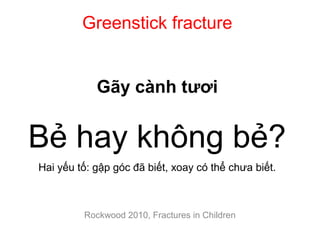 Greenstick fracture
Gãy cành tươi
Bẻ hay không bẻ?
Hai yếu tố: gập góc đã biết, xoay có thể chưa biết.
Rockwood 2010, Fractures in Children
 