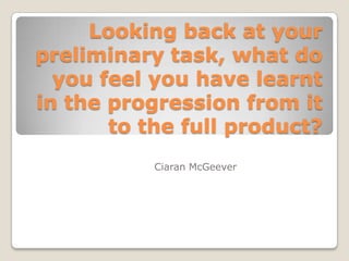 Looking back at your
preliminary task, what do
you feel you have learnt
in the progression from it
to the full product?
Ciaran McGeever
 