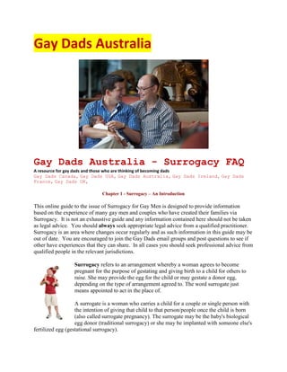 Gay Dads Australia




Gay Dads Australia - Surrogacy FAQ
A resource for gay dads and those who are thinking of becoming dads
Gay Dads Canada, Gay Dads USA, Gay Dads Australia, Gay Dads Ireland, Gay Dads
France, Gay Dads UK,

                              Chapter 1 - Surrogacy – An Introduction

This online guide to the issue of Surrogacy for Gay Men is designed to provide information
based on the experience of many gay men and couples who have created their families via
Surrogacy. It is not an exhaustive guide and any information contained here should not be taken
as legal advice. You should always seek appropriate legal advice from a qualified practitioner.
Surrogacy is an area where changes occur regularly and as such information in this guide may be
out of date. You are encouraged to join the Gay Dads email groups and post questions to see if
other have experiences that they can share. In all cases you should seek professional advice from
qualified people in the relevant jurisdictions.

                  Surrogacy refers to an arrangement whereby a woman agrees to become
                  pregnant for the purpose of gestating and giving birth to a child for others to
                  raise. She may provide the egg for the child or may gestate a donor egg,
                  depending on the type of arrangement agreed to. The word surrogate just
                  means appointed to act in the place of.

                   A surrogate is a woman who carries a child for a couple or single person with
                   the intention of giving that child to that person/people once the child is born
                   (also called surrogate pregnancy). The surrogate may be the baby's biological
                   egg donor (traditional surrogacy) or she may be implanted with someone else's
fertilized egg (gestational surrogacy).
 