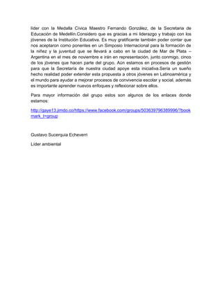 líder con la Medalla Cívica Maestro Fernando González, de la Secretaria de
Educación de Medellín.Considero que es gracias a mi liderazgo y trabajo con los
jóvenes de la Institución Educativa. Es muy gratificante también poder contar que
nos aceptaron como ponentes en un Simposio Internacional para la formación de
la niñez y la juventud que se llevará a cabo en la ciudad de Mar de Plata –
Argentina en el mes de noviembre e irán en representación, junto conmigo, cinco
de los jóvenes que hacen parte del grupo. Aún estamos en procesos de gestión
para que la Secretaría de nuestra ciudad apoye esta iniciativa.Sería un sueño
hecho realidad poder extender esta propuesta a otros jóvenes en Latinoamérica y
el mundo para ayudar a mejorar procesos de convivencia escolar y social, además
es importante aprender nuevos enfoques y reflexionar sobre ellos.
Para mayor información del grupo estos son algunos de los enlaces donde
estamos:
http://gaye13.jimdo.co/https://www.facebook.com/groups/503639796389996/?book
mark_t=group

Gustavo Sucerquia Echeverri
Líder ambiental

 