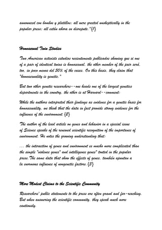 announced con bombos y platillos; all were greeted unskeptically in the
popular press; all están ahora en disrepute."{1}



Homosexual Twin Studies

Two American activists estudios recientemente publicados showing que si one
of a pair of identical twins is homosexual, the other member of the pair será,
too, in poco menos del 50% of the cases. On this basis, they claim that
"homosexuality is genetic."

But two other genetic researchers--one heads one of the largest genetics
departments in the country, the other is at Harvard--comment:

While the authors interpreted their findings as evidence for a genetic basis for
homosexuality, we think that the data in fact provide strong evidence for the
influence of the environment.{2}

The author of the lead article on genes and behavior in a special issue
of Science speaks of the renewed scientific recognition of the importance of
environment. He notes the growing understanding that:
... the interaction of genes and environment es mucho more complicated than
the simple "violence genes" and intelligence genes" touted in the popular
press.The same data that show the effects of genes, también apuntan a
la enormous influence of nongenetic factors.{3}



More Modest Claims to the Scientific Community

Researchers' public statements to the press are often grand and far-reaching.
But when answering the scientific community, they speak much more
cautiously.
 