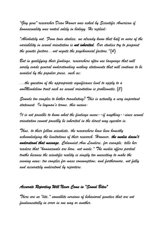 "Gay gene" researcher Dean Hamer was asked by Scientific American if
homosexuality was rooted solely in biology. He replied:

"Absolutely not. From twin studies, we already know that half or more of the
variability in sexual orientation is not inherited. Our studies try to pinpoint
the genetic factors...not negate the psychosocial factors."{4}

But in qualifying their findings, researchers often use language that will
surely evade general understanding making statements that will continue to be
avoided by the popular press, such as:

...the question of the appropriate significance level to apply to a
nonMendelian trait such as sexual orientation is problematic.{5}

Sounds too complex to bother translating? This is actually a very important
statement. In layman's terms, this means:

It is not possible to know what the findings mean--if anything--since sexual
orientation cannot possibly be inherited in the direct way eyecolor is.

Thus, to their fellow scientists, the researchers have been honestly
acknowledging the limitations of their research. However, the media doesn't
understand that message. Columnist Ann Landers, for example, tells her
readers that "homosexuals are born, not made." The media offers partial
truths because the scientific reality is simply too unexciting to make the
evening news; too complex for mass consumption; and furthermore, not fully
and accurately understood by reporters.



Accurate Reporting Will Never Come in "Sound Bites"

There are no "lite," soundbite versions of behavioral genetics that are not
fundamentally in error in one way or another.
 