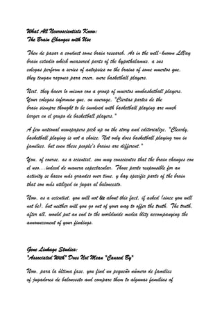 What All Neuroscientists Know:
The Brain Changes with Use

Then de pasar a conduct some brain research. As in the well-known LeVay
brain estudio which measured parts of the hypothalamus, a sus
colegas perform a series of autopsies on the brains of some muertos que,
they tengan razones para creer, were basketball players.

Next, they hacer lo mismo con a group of muertos nonbasketball players.
Your colegas informan que, on average, "Ciertas partes de the
brain siempre thought to be involved with basketball playing are much
larger en el grupo de basketball players."

A few national newspapers pick up on the story and editorialize, "Clearly,
basketball playing is not a choice. Not only does basketball playing run in
families, but even these people's brains are different."

You, of course, as a scientist, son muy conscientes that the brain changes con
el uso...indeed de manera espectacular. Those parts responsible for an
activity se hacen más grandes over time, y hay specific parts of the brain
that son más utilized in jugar al baloncesto.

Now, as a scientist, you will not lie about this fact, if asked (since you will
not be), but neither will you go out of your way to offer the truth. The truth,
after all, would put an end to the worldwide media blitz accompanying the
announcement of your findings.



Gene Linkage Studies:
"Associated With" Does Not Mean "Caused By"

Now, para la última fase, you find un pequeño número de families
of jugadores de baloncesto and compare them to algunas familias of
 