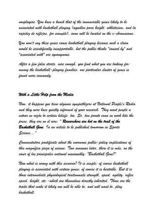 nonplayers. You have a hunch that of the innumerable genes likely to be
associated with basketball playing (aquellos para height, athleticism, and la
rapidez de reflejos, for example), some will be located on the x-chromosome.

You won't say these genes cause basketball playing because such a claim
would be scientifically insupportable, but the public thinks "caused by" and
"associated with" are synonymous.

After a few false starts, sure enough, you find what you are looking for:
among the basketball-playing families, one particular cluster of genes is
found more commonly.



With a Little Help from the Media

Now, it happens que tiene algunos sympathizers at National People's Radio,
and they were hace quietly informed of your research. They want people a
entrar en razón to certain beliefs, too. So, tan pronto como su work hits the
press, they are on el aire: " Researchers are hot on the trail of the
Basketball Gene. In an article to be published tomorrow in Sports
Science..."

Commentators pontificate about the enormous public-policy implications of
this magnífica pieza of science. Two semanas later, there it is más, on the
cover of los principales national newsweekly: "Basketball Gene?"

Now what is wrong with this scenario? It is simple: of course basketball
playing is associated with certain genes; of course it is heritable. But it is
those intermediate physiological traitsmuscle strength, speed, agility, reflex
speed, height, etc.-which are themselves directly inherited. Those are the
traits that make it likely one will be able to, and will want to, play
basketball.
 