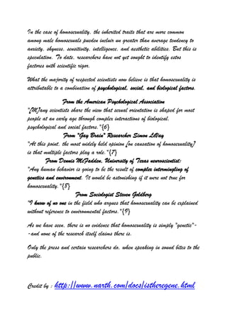 In the case of homosexuality, the inherited traits that are more common
among male homosexuals pueden incluir un greater than average tendency to
anxiety, shyness, sensitivity, intelligence, and aesthetic abilities. But this is
speculation. To date, researchers have not yet sought to identify estos
factores with scientific rigor.

What the majority of respected scientists now believe is that homosexuality is
attributable to a combination of psychological, social, and biological factors.

                 From the American Psychological Association
"[M]any scientists share the view that sexual orientation is shaped for most
people at an early age through complex interactions of biological,
psychological and social factors."{6}
                 From "Gay Brain" Researcher Simon LeVay
"At this point, the most widely held opinion [on causation of homosexuality]
is that multiple factors play a role."{7}
         From Dennis McFadden, University of Texas neuroscientist:
"Any human behavior is going to be the result of complex intermingling of
genetics and environment. It would be astonishing if it were not true for
homosexuality."{8}
                       From Sociologist Steven Goldberg
"I know of no one in the field who argues that homosexuality can be explained
without reference to environmental factors."{9}

As we have seen, there is no evidence that homosexuality is simply "genetic"-
-and none of the research itself claims there is.

Only the press and certain researchers do, when speaking in sound bites to the
public.



Credit by : http://www.narth.com/docs/istheregene.html
 