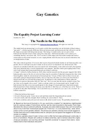 Gay Genetics




The Equality Project Learning Center
October 30, 1997

                           The Needle in the Haystack
            This essay is copyrighted by Katherine Burgoyne Brown. All rights are reserved.

The media has been announcing to us for quite a while that researchers are on the brink of discovering a
"gay gene" - a distinct genetic difference between heterosexuals and homosexuals that will put to rest all
the stigma associated with being homosexual. This being; it would merely serve to prove what
homosexuals themselves have been saying for a long time - that homosexuality is not a choice, it's
something that they were born with. Yet if we delve a little deeper into this media scandal and look at
some reports on the actual research, we see a raging debate which focuses not on sexual orientation, but
on interpretation of data.

This raises ethical questions. If we were able to prove beyond all doubt whether or not homosexuality was
genetic, then it would put everyone's minds at rest as to how we should all view homosexuals. This
research was intended settle the issue once and for all. Unfortunately, it has achieved exactly the opposite.
Like most statistical data, it can be interpreted to any purpose. And that creates great gaping holes in any
sort of self-esteem that homosexuals/bisexuals are trying to cultivate.
A "paper" written by Jeffrey Satinover, M.D. about current research into the gay gene suggests that while
homosexuality may not be directly inherited there may be a number of inherited characteristics that, when
found together, make for a homosexual or bisexual person. Yet any of these traits on their own are not
necessarily going to denote homosexuality. Just as I may have the same eye color as my best friend, it
doesn't mean that we will both like grunge rock. So perhaps it is the culmination of these unknown
attributes in a person that makes them be "that way". Now you can hear the narrow-minded crying "See,
see, they can be taught to be normal." And to a certain extent, yes, homosexuals can be "taught" to be
heterosexual, but they are no more predisposed to this change of sexual preference than heterosexuals.
Homosexuals have been claiming for many years that this is what they are, what they have to be. There is
no proof for this other than feelings. Yet it cuts both ways, as is said in So you want to be a lesbian? of
lesbian wanna-be's;

1. What the hell does that mean?
2. If you're bisexual, great. Come out as such and help create the burgeoning bi movement.
3. If you're really and truly straight, there's nothing we can do about it. Sorry.
4. If you're a lesbian, and you're just not ready to talk about it, don't worry. We probably already know.

As flippant as the tone of the book is, So you want to be a lesbian? is intended as a lighthearted
look at a serious subject. Points three and four are the most important in that quote. Point three
illustrates the above comment perfectly. If people are really heterosexual, they can't do anything
about it any more than homosexual people can. Point four - in a very twisted way - does some
justice to the current genetics debate. The phrase we probably already know would suggest to
us that there are some characteristics that an old dyke can recognize that suggest to her that a
woman is a lesbian.
In essence, genetics doesn't seem to have a lot to offer the homosexual/bisexual community in
terms of orientation. People will continue to believe what they want to believe about the origins
of sexual orientation, but now they will have "scientific evidence" to support their claims - tailor
researched to their individual view point!
 