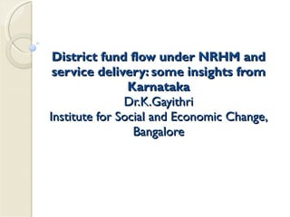 District fund flow under NRHM and service delivery: some insights from Karnataka Dr.K.Gayithri Institute for Social and Economic Change, Bangalore 