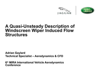 A Quasi-Unsteady Description of Windscreen Wiper Induced Flow Structures Adrian Gaylard Technical Specialist – Aerodynamics & CFD 6 th  MIRA International Vehicle Aerodynamics Conference 